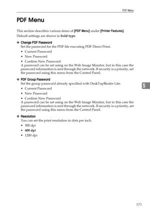 Page 179PDF Menu
171
5 PDF Menu
This section describes various items of [PDF Menu] under [Printer Features].
Default settings are shown in bold type.
❖Change PDF Password
Set the password for the PDF file executing PDF Direct Print.
 Current Password
 New Password
 Confirm New Password
A password can be set using on the Web Image Monitor, but in this case the
password information is sent through the network. If secu rity is a priority, set
the password using this menu from the Control Panel.
❖PDF Group...