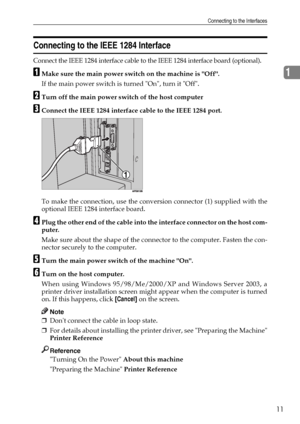 Page 19Connecting to the Interfaces
11
1
Connecting to the IEEE 1284 Interface
Connect the IEEE 1284 interface cable to the IEEE 1284 interface board (optional).
AMake sure the main power switch on the machine is Off.
If the main power switch is turned On, turn it Off.
BTurn off the main power switch of the host computer
CConnect the IEEE 1284 interface cable to the IEEE 1284 port.
To make the connection, use the conversion connector (1) supplied with the
optional IEEE 1284 interface board.
DPlug the other end...