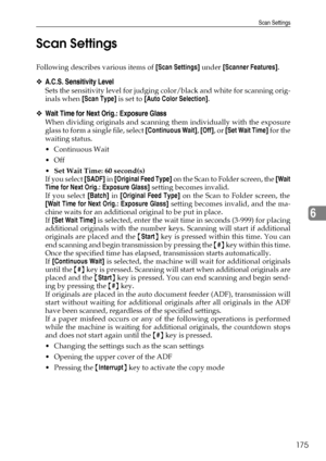 Page 183Scan Settings
175
6 Scan Settings
Following describes various items of [Scan Settings] under [Scanner Features].
❖A.C.S. Sensitivity Level
Sets the sensitivity level for judging color/black and white for scanning orig-
inals when [Scan Type] is set to [Auto Color Selection].
❖Wait Time for Next Orig.: Exposure Glass
When dividing originals and scanning them individually with the exposure
glass to form a single file, select [Continuous Wait], [Off], or [Set Wait Time] for the
waiting status.
Continuous...