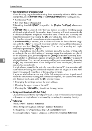 Page 184Scanner Features
176
6
❖Wait Time for Next Original(s): SADF
When dividing originals and scanning them separately with the ADF to form
a single file, select [Set Wait Time] or [Continuous Wait] for the waiting status.
Continuous Wait
Set Wait Time: 60 second(s)
This setting is valid if [SADF] is specified for [Original Feed Type] when scan-
ning.
If [Set Wait Time] is selected, enter the wait time in seconds (3-999) for placing
additional originals with the number keys. Scanning will start...