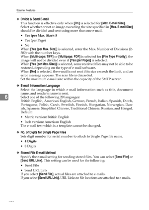 Page 186Scanner Features
178
6
❖Divide & Send E-mail
This function is effective only when [On] is selected for [Max. E-mail Size].
Select whether or not an image exceeding the size specified in [Max. E-mail Size]
should be divided and sent using more than one e-mail.
Yes (per Max. Size): 5
Yes (per Page)
No
When [Yes (per Max. Size)] is selected, enter the Max. Number of Divisions (2-
500) with the number keys.
When [Multi-page: TIFF] or [Multipage: PDF] is selected for [File Type Priority], the
image will...