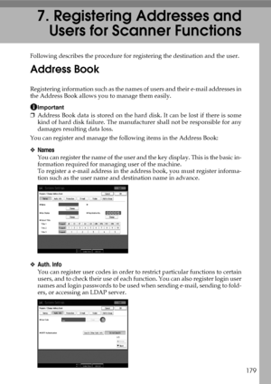 Page 187179
7. Registering Addresses and
Users for Scanner Functions
Following describes the procedure for registering the destination and the user.
Address Book
Registering information such as the names of users and their e-mail addresses in
the Address Book allows you to manage them easily.
Important
❒Address Book data is stored on the hard disk. It can be lost if there is some
kind of hard disk failure. The manufacturer shall not be responsible for any
damages resulting data loss.
You can register and manage...