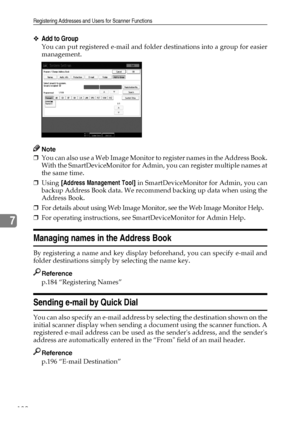 Page 190Registering Addresses and Users for Scanner Functions
182
7
❖Add to Group
You can put registered e-mail and folder destinations into a group for easier
management.
Note
❒You can also use a Web Image Monitor to register names in the Address Book.
With the SmartDeviceMonitor for Admin, you can register multiple names at
the same time.
❒Using [Address Management Tool] in SmartDeviceMonitor for Admin, you can
backup Address Book data. We recommend backing up data when using the
Address Book.
❒For details...