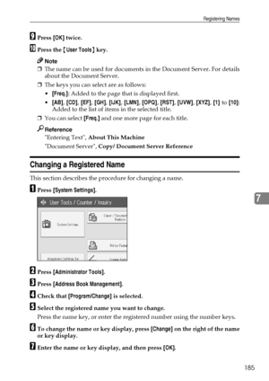 Page 193Registering Names
185
7
IPress [OK] twice.
JPress the {User Tools} key.
Note
❒The name can be used for documents in the Document Server. For details
about the Document Server.
❒The keys you can select are as follows:
[Freq.]: Added to the page that is displayed first.
[AB], [CD], [EF], [GH], [IJK], [LMN], [OPQ], [RST], [UVW], [XYZ], [1] to [10]:
Added to the list of items in the selected title.
❒You can select [Freq.] and one more page for each title.
Reference
Entering Text, About This Machine...