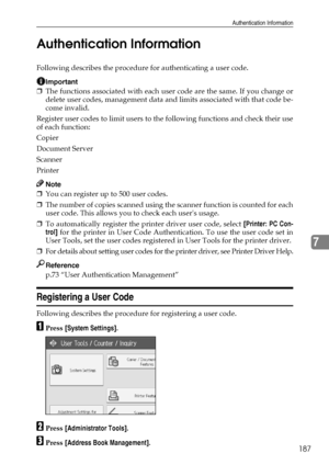 Page 195Authentication Information
187
7 Authentication Information
Following describes the procedure for authenticating a user code.
Important
❒The functions associated with each user code are the same. If you change or
delete user codes, management data and limits associated with that code be-
come invalid.
Register user codes to limit users to the following functions and check their use
of each function:
Copier
Document Server
Scanner
Printer
Note
❒You can register up to 500 user codes.
❒The number of copies...