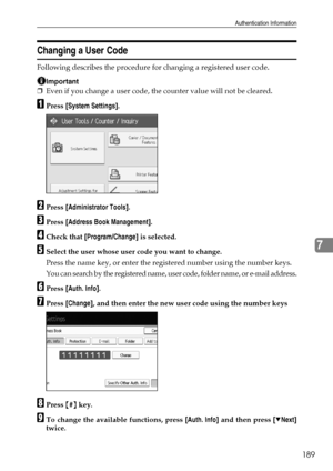 Page 197Authentication Information
189
7
Changing a User Code
Following describes the procedure for changing a registered user code.
Important
❒Even if you change a user code, the counter value will not be cleared.
APress [System Settings].
BPress [Administrator Tools].
CPress [Address Book Management].
DCheck that [Program/Change] is selected.
ESelect the user whose user code you want to change.
Press the name key, or enter the registered number using the number keys.
You can search by the registered name, user...