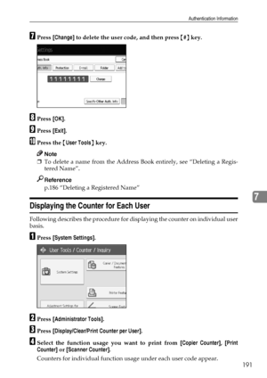 Page 199Authentication Information
191
7
GPress [Change] to delete the user code, and then press {#} key.
HPress [OK].
IPress [Exit].
JPress the {User Tools} key.
Note
❒To delete a name from the Address Book entirely, see “Deleting a Regis-
tered Name”.
Reference
p.186 “Deleting a Registered Name”
Displaying the Counter for Each User
Following describes the procedure for displaying the counter on individual user
basis.
APress [System Settings].
BPress [Administrator Tools].
CPress [Display/Clear/Print Counter...