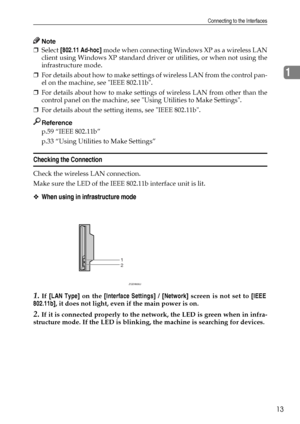 Page 21Connecting to the Interfaces
13
1
Note
❒Select [802.11 Ad-hoc] mode when connecting Windows XP as a wireless LAN
client using Windows XP standard driver or utilities, or when not using the
infrastructure mode.
❒For details about how to make settings of wireless LAN from the control pan-
el on the machine, see IEEE 802.11b.
❒For details about how to make settings of wireless LAN from other than the
control panel on the machine, see Using Utilities to Make Settings.
❒For details about the setting items,...