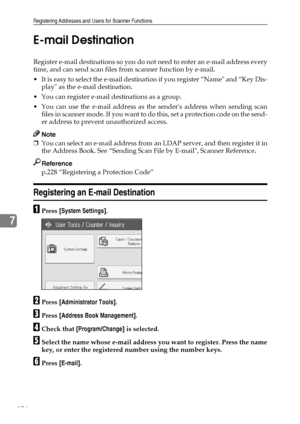 Page 204Registering Addresses and Users for Scanner Functions
196
7E-mail Destination
Register e-mail destinations so you do not need to enter an e-mail address every
time, and can send scan files from scanner function by e-mail.
 It is easy to select the e-mail destination if you register “Name and “Key Dis-
play as the e-mail destination.
 You can register e-mail destinations as a group.
 You can use the e-mail address as the senders address when sending scan
f i l e s  i n  s c a n n e r  m o d e .  I f  y...