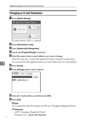 Page 206Registering Addresses and Users for Scanner Functions
198
7
Changing an E-mail Destination
APress [System Settings].
BPress [Administrator Tools].
CPress [Address Book Management].
DCheck that [Program/Change] is selected.
ESelect the name whose e-mail address you want to change.
Press the name key, or enter the registered number using the number keys.
You can search by the registered name, user code, folder name, or e-mail address.
FPress [E-mail].
GPress [Change] under E-mail Address.
HEnter the e-mail...