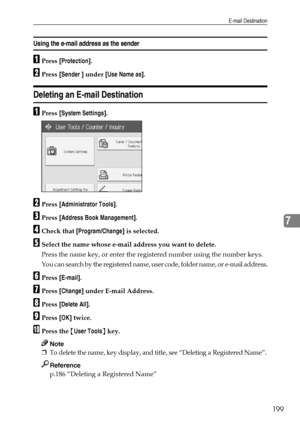 Page 207E-mail Destination
199
7
Using the e-mail address as the sender
APress [Protection].
BPress [Sender ] under [Use Name as].
Deleting an E-mail Destination
APress [System Settings].
BPress [Administrator Tools].
CPress [Address Book Management].
DCheck that [Program/Change] is selected.
ESelect the name whose e-mail address you want to delete.
Press the name key, or enter the registered number using the number keys.
You can search by the registered name, user code, folder name, or e-mail address.
FPress...