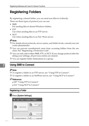 Page 208Registering Addresses and Users for Scanner Functions
200
7Registering Folders
By registering a shared folder, you can send scan files to it directly.
There are three types of protocol you can use:
SMB
For sending files to shared Windows folders.
FTP
Use when sending files to an FTP server.
NCP
Use when sending files to an Net- Ware server.
Note
❒For details about protocols, server names, and folder levels, consult your net-
work administrator.
❒You can prevent unauthorized users from accessing...