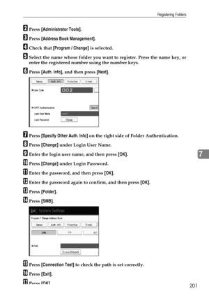 Page 209Registering Folders
201
7
BPress [Administrator Tools].
CPress [Address Book Management].
DCheck that [Program / Change] is selected.
ESelect the name whose folder you want to register. Press the name key, or
enter the registered number using the number keys.
FPress [Auth. Info], and then press [Next].
GPress [Specify Other Auth. Info] on the right side of Folder Authentication.
HPress [Change] under Login User Name.
IEnter the login user name, and then press [OK].
JPress [Change] under Login Password....