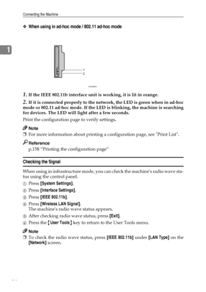 Page 22Connecting the Machine
14
1
❖When using in ad-hoc mode / 802.11 ad-hoc mode
1.If the IEEE 802.11b interface unit is working, it is lit in orange.
2.If it is connected properly to the network, the LED is green when in ad-hoc
mode or 802.11 ad-hoc mode. If the LED is blinking, the machine is searching
for devices. The LED will light after a few seconds.
Print the configuration page to verify settings.
Note
❒For more information about printing a configuration page, see Print List.
Reference
p.158 “Printing...