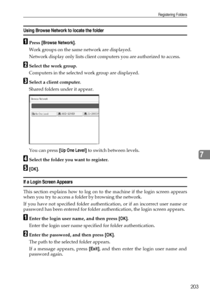 Page 211Registering Folders
203
7
Using Browse Network to locate the folder
APress [Browse Network].
Work groups on the same network are displayed.
Network display only lists client computers you are authorized to access.
BSelect the work group.
Computers in the selected work group are displayed.
CSelect a client computer.
Shared folders under it appear.
You can press [Up One Level] to switch between levels.
DSelect the folder you want to register.
E[OK].
If a Login Screen Appears
This section explains how to...