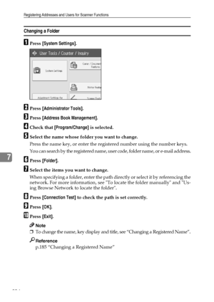 Page 212Registering Addresses and Users for Scanner Functions
204
7
Changing a Folder
APress [System Settings].
BPress [Administrator Tools].
CPress [Address Book Management].
DCheck that [Program/Change] is selected.
ESelect the name whose folder you want to change.
Press the name key, or enter the registered number using the number keys.
You can search by the registered name, user code, folder name, or e-mail address.
FPress [Folder].
GSelect the items you want to change.
When specifying a folder, enter the...