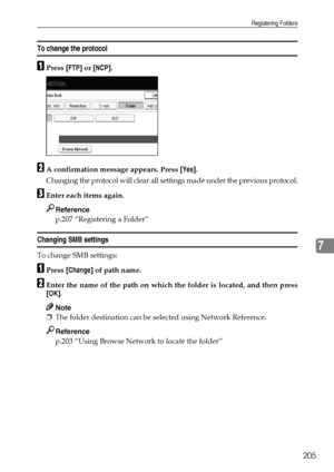 Page 213Registering Folders
205
7
To change the protocol
APress [FTP] or [NCP].
BA confirmation message appears. Press [Yes].
Changing the protocol will clear all settings made under the previous protocol.
CEnter each items again.
Reference
p.207 “Registering a Folder”
Changing SMB settings
To change SMB settings:
APress [Change] of path name.
BEnter the name of the path on which the folder is located, and then press
[OK].
Note
❒The folder destination can be selected using Network Reference.
Reference
p.203...