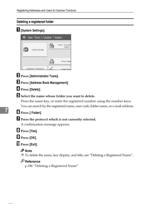 Page 214Registering Addresses and Users for Scanner Functions
206
7
Deleting a registered folder
A[System Settings].
BPress [Administrator Tools].
CPress [Address Book Management].
DPress [Delete].
ESelect the name whose folder you want to delete.
Press the name key, or enter the registered number using the number keys.
You can search by the registered name, user code, folder name, or e-mail address.
FPress [ Folder].
GPress the protocol which is not currently selected.
A confirmation message appears.
HPress...