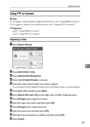 Page 215Registering Folders
207
7
Using FTP to Connect
Note
❒To register a shared folder configured in Windows, see “Using SMB to Connect”.
❒To register a folder in an NetWare server, see “Using NCP to Connect”.
Reference
p.200 “Using SMB to Connect”
p.212 “Using NCP to Connect”
Registering a Folder
APress [System Settings].
BPress [Administrator Tools].
CPress [Address Book Management].
DCheck that [Program/Change] is selected.
ESelect the name whose folder you want to register.
You can search by the registered...