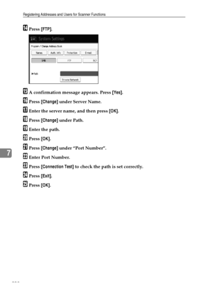 Page 216Registering Addresses and Users for Scanner Functions
208
7
NPress [FTP].
OA confirmation message appears. Press [Yes].
PPress [Change] under Server Name.
QEnter the server name, and then press [OK].
RPress [Change] under Path.
SEnter the path.
TPress [OK].
UPress [Change] under “Port Number”.
VEnter Port Number.
WPress [Connection Test] to check the path is set correctly.
XPress [Exit].
YPress [OK].
Downloaded From ManualsPrinter.com Manuals 