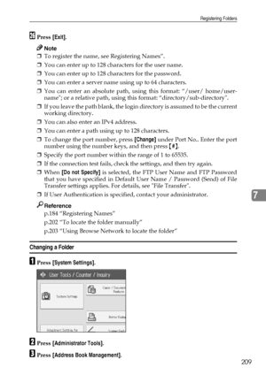 Page 217Registering Folders
209
7
ZPress [Exit].
Note
❒To register the name, see Registering Names”.
❒You can enter up to 128 characters for the user name.
❒You can enter up to 128 characters for the password.
❒You can enter a server name using up to 64 characters.
❒You can enter an absolute path, using this format: “/user/ home/user-
name; or a relative path, using this format: “directory/sub-directory.
❒If you leave the path blank, the login directory is assumed to be the current
working directory.
❒You can...