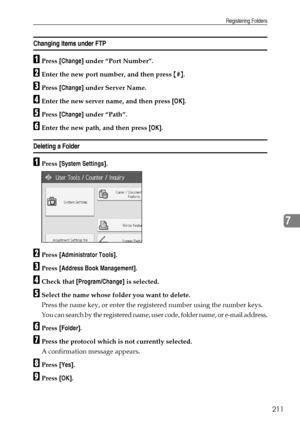 Page 219Registering Folders
211
7
Changing items under FTP
APress [Change] under “Port Number”.
BEnter the new port number, and then press {#}.
CPress [Change] under Server Name.
DEnter the new server name, and then press [OK].
EPress [Change] under “Path”.
FEnter the new path, and then press [OK].
Deleting a Folder 
APress [System Settings].
BPress [Administrator Tools].
CPress [Address Book Management].
DCheck that [Program/Change] is selected.
ESelect the name whose folder you want to delete.
Press the name...