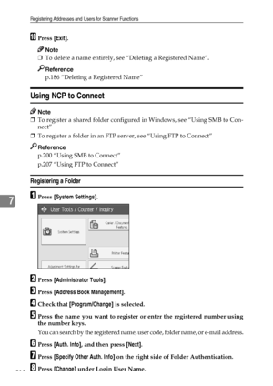 Page 220Registering Addresses and Users for Scanner Functions
212
7
JPress [Exit].
Note
❒To delete a name entirely, see “Deleting a Registered Name”.
Reference
p.186 “Deleting a Registered Name”
Using NCP to Connect
Note
❒To register a shared folder configured in Windows, see “Using SMB to Con-
nect”
❒To register a folder in an FTP server, see “Using FTP to Connect”
Reference
p.200 “Using SMB to Connect”
p.207 “Using FTP to Connect”
Registering a Folder
APress [System Settings].
BPress [Administrator Tools]....