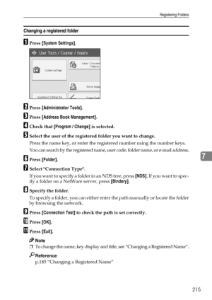 Page 223Registering Folders
215
7
Changing a registered folder
APress [System Settings].
BPress [Administrator Tools].
CPress [Address Book Management].
DCheck that [Program / Change] is selected.
ESelect the user of the registered folder you want to change.
Press the name key, or enter the registered number using the number keys.
You can search by the registered name, user code, folder name, or e-mail address.
FPress [Folder].
GSelect Connection Type.
If you want to specify a folder in an NDS tree, press [NDS]....