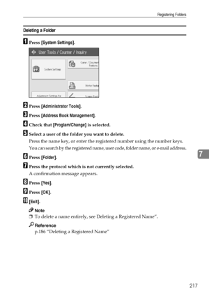 Page 225Registering Folders
217
7
Deleting a Folder
APress [System Settings].
BPress [Administrator Tools].
CPress [Address Book Management].
DCheck that [Proglam/Change] is selected.
ESelect a user of the folder you want to delete.
Press the name key, or enter the registered number using the number keys.
You can search by the registered name, user code, folder name, or e-mail address.
FPress [Folder].
GPress the protocol which is not currently selected.
A confirmation message appears.
HPress [Yes].
IPress...