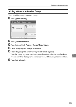 Page 229Registering Names to a Group
221
7
Adding a Groupe to Another Group
You can add a group to another group.
APress [System Settings].
BPress [Administrator Tools].
CPress [Address Book: Program / Change / Delete Group].
DCheck that [Program / Change] is selected.
ESelect the group that you want to put into another group.
Press the group key, or enter the registered number using the number keys.
You can search by the registered name, user code, folder name, or e-mail address.
FPress [Add to Group]....