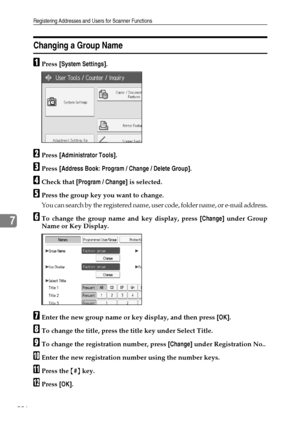 Page 234Registering Addresses and Users for Scanner Functions
226
7
Changing a Group Name
APress [System Settings].
BPress [Administrator Tools].
CPress [Address Book: Program / Change / Delete Group].
DCheck that [Program / Change] is selected.
EPress the group key you want to change.
You can search by the registered name, user code, folder name, or e-mail address.
FTo change the group name and key display, press [Change] under Group
Name or Key Display.
GEnter the new group name or key display, and then press...