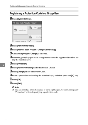 Page 238Registering Addresses and Users for Scanner Functions
230
7
Registering a Protection Code to a Group User
APress [System Settings].
BPress [Administrator Tools].
CPress [Address Book: Program / Change / Delete Group].
DCheck that [Program / Change] is selected.
EPress the group key you want to register or enter the registered number us-
ing the number keys.
FPress [Protection].
GPress [Folder Destination] under Protection Object.
HPress [Change] under Protection Code.
IEnter a protection code using the...