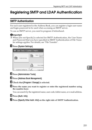 Page 239Registering SMTP and LDAP Authentication
231
7 Registering SMTP and LDAP Authentication
SMTP Authentication
For each user registered in the Address Book, you can register a login user name
and login password to be used when accessing an SMTP server.
To use an SMTP server, you need to program it beforehand.
Important
❒When [Do not Specify] is selected for SMTP Authentication, the User Name
and Password that you have specified in SMTP Authentication of File Trans-
fer settings applies. For details, see...