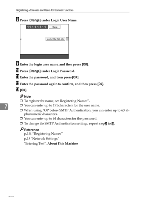 Page 240Registering Addresses and Users for Scanner Functions
232
7
HPress [Change] under Login User Name.
IEnter the login user name, and then press [OK].
JPress [Change] under Login Password.
KEnter the password, and then press [OK].
LEnter the password again to confirm, and then press [OK].
M[OK].
Note
❒To register the name, see Registering Names”.
❒You can enter up to 191 characters for the user name.
❒When using POP before SMTP Authentication, you can enter up to 63 al-
phanumeric characters.
❒You can enter...