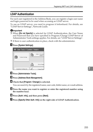 Page 241Registering SMTP and LDAP Authentication
233
7
LDAP Authentication
For each user registered in the Address Book, you can register a login user name
and login password to be used when accessing an LDAP server.
To use an LDAP server, you need to program it beforehand. For details, see
“LDAP Server Settings, Network Guide.
Important
❒When [Do not Specify] is selected for LDAP Authentication, the User Name
and Password that you have specified in Program/Change LDAP Server of
Administrator Tools settings...