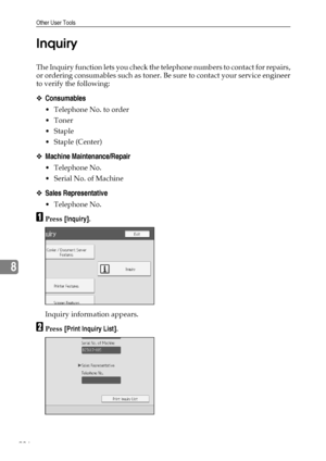 Page 244Other User Tools
236
8Inquiry
The Inquiry function lets you check the telephone numbers to contact for repairs,
or ordering consumables such as toner. Be sure to contact your service engineer
to verify the following:
❖Consumables
 Telephone No. to order
Toner
Staple
 Staple (Center)
❖Machine Maintenance/Repair
 Telephone No.
 Serial No. of Machine
❖Sales Representative
 Telephone No.
APress [Inquiry].
Inquiry information appears.
BPress [Print Inquiry List].
Downloaded From ManualsPrinter.com...