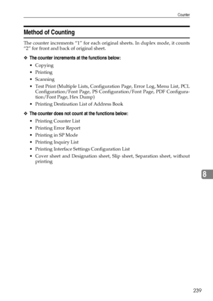 Page 247Counter
239
8
Method of Counting
The counter increments “1” for each original sheets. In duplex mode, it counts
“2” for front and back of original sheet.
❖The counter increments at the functions below:
Copying
Printing
Scanning
 Test Print (Multiple Lists, Configuration Page, Error Log, Menu List, PCL
Configuration/Font Page, PS Configuration/Font Page, PDF Configura-
tion/Font Page, Hex Dump)
 Printing Destination List of Address Book
❖The counter does not count at the functions below:
Printing...