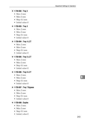 Page 251Adjustment Settings for Operators
243
9
❖1-720-002 : Tray 2
Max: 2 mm
Min:-2 mm
Step: 0.1 mm
Initial value: 0
❖1-720-003 : Tray 3
Max: 2 mm
Min:-2 mm
Step: 0.1 mm
Initial value: 0
❖1-720-004 : Tray 4 LCT
Max: 2 mm
Min:-2 mm
Step: 0.1 mm
Initial value: 0
❖1-720-005 : Tray 5 LCT
Max: 2 mm
Min:-2 mm
Step: 0.1 mm
Initial value: 0
❖1-720-006 : Tray 6 LCT
Max: 2 mm
Min:-2 mm
Step: 0.1 mm
Initial value: 0
❖1-720-007 : Tray 7 Bypass
Max: 2 mm
Min:-2 mm
Step: 0.1 mm
Initial: value 0...