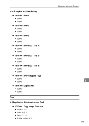 Page 253Adjustment Settings for Operators
245
9
❖CIS Img Pos Adj: Feed Setting
❖1-911-001 : Tray 1
0: Off
1: On
❖1-911-002 : Tray 2
0: Off
1: On
❖1-911-003 : Tray 3
0: Off
1: On
❖1-911-004 : Tray 4 (LCT Tray 1)
0: Off
1: On
❖1-911-005 : Tray 5 (LCT Tray 2)
0: Off
1: On
❖1-911-006 : Tray 6 (LCT Tray 3)
0: Off
1: On
❖1-911-007 : Tray 7 (Bypass Tray)
0: Off
1: On
❖1-911-008 : Duplex Tray
0: Off
1: On
Drum
❖Magnification Adjustment Across Feed
❖2-750-001 : Copy Image: Front Side
 Max: 0.3 %
 Min:...