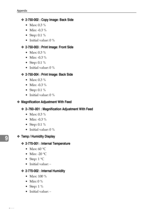 Page 254Appendix
246
9
❖2-750-002 : Copy Image: Back Side
 Max: 0.3 %
 Min: -0.3 %
Step: 0.1 %
 Initial value: 0 %
❖2-750-003 : Print Image: Front Side
 Max: 0.3 %
 Min: -0.3 %
Step: 0.1 %
 Initial value: 0 %
❖2-750-004 : Print Image: Back Side
 Max: 0.3 %
 Min: -0.3 %
Step: 0.1 %
 Initial value: 0 %
❖Magnification Adjustment With Feed
❖2–760–001 : Magnification Adjustment With Feed
 Max: 0.3 %
 Min: -0.3 %
Step: 0.1 %
 Initial value: 0 %
❖Temp / Humidity Display
❖2-770-001 : Internal...