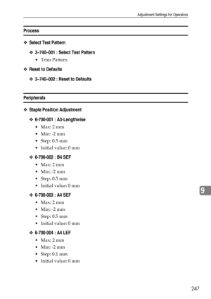 Page 255Adjustment Settings for Operators
247
9
Process
❖Select Test Pattern
❖3–740–001 : Select Test Pattern
 Trim Pattern
❖Reset to Defaults
❖3–740–002 : Reset to Defaults
Peripherals
❖Staple Position Adjustment
❖6-700-001 : A3-Lengthwise
Max: 2 mm
 Min: -2 mm
Step: 0.5 mm
 Initial value: 0 mm
❖6-700-002 : B4 SEF
Max: 2 mm
 Min: -2 mm
Step: 0.5 mm
 Initial value: 0 mm
❖6-700-003 : A4 SEF
Max: 2 mm
 Min: -2 mm
Step: 0.5 mm
 Initial value: 0 mm
❖6-700-004 : A4 LEF
Max: 2 mm
 Min: -2 mm
Step: 0.1...