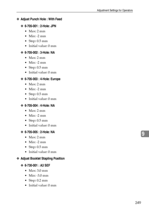 Page 257Adjustment Settings for Operators
249
9
❖Adjust Punch Hole : With Feed
❖6-705-001 : 2-Hole: JPN
Max: 2 mm
 Min: -2 mm
Step: 0.5 mm
 Initial value: 0 mm
❖6-705-002 : 3-Hole: NA
Max: 2 mm
 Min: -2 mm
Step: 0.5 mm
 Initial value: 0 mm
❖6-705-003 : 4-Hole: Europe
Max: 2 mm
 Min: -2 mm
Step: 0.5 mm
 Initial value: 0 mm
❖6-705-004 : 4-Hole: NA
Max: 2 mm
 Min: -2 mm
Step: 0.5 mm
 Initial value: 0 mm
❖6-705-005 : 2-Hole: NA
Max: 2 mm
 Min: -2 mm
Step: 0.5 mm
 Initial value: 0 mm
❖Adjust...
