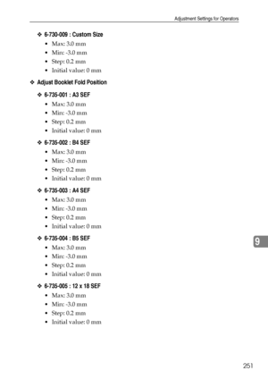 Page 259Adjustment Settings for Operators
251
9
❖6-730-009 : Custom Size
 Max: 3.0 mm
 Min: -3.0 mm
Step: 0.2 mm
 Initial value: 0 mm
❖Adjust Booklet Fold Position
❖6-735-001 : A3 SEF
 Max: 3.0 mm
 Min: -3.0 mm
Step: 0.2 mm
 Initial value: 0 mm
❖6-735-002 : B4 SEF
 Max: 3.0 mm
 Min: -3.0 mm
Step: 0.2 mm
 Initial value: 0 mm
❖6-735-003 : A4 SEF
 Max: 3.0 mm
 Min: -3.0 mm
Step: 0.2 mm
 Initial value: 0 mm
❖6-735-004 : B5 SEF
 Max: 3.0 mm
 Min: -3.0 mm
Step: 0.2 mm
 Initial value: 0 mm...