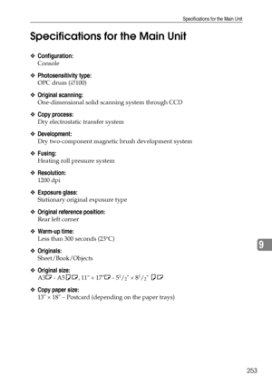 Page 261Specifications for the Main Unit
253
9 Specifications for the Main Unit
❖Configuration:
Console
❖Photosensitivity type:
OPC drum (∅100)
❖Original scanning:
One-dimensional solid scanning system through CCD
❖Copy process:
Dry electrostatic transfer system
❖Development:
Dry two-component magnetic brush development system
❖Fusing:
Heating roll pressure system
❖Resolution:
1200 dpi
❖Exposure glass:
Stationary original exposure type
❖Original reference position:
Rear left corner
❖Warm-up time:
Less than 300...