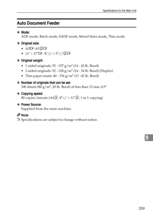 Page 267Specifications for the Main Unit
259
9
Auto Document Feeder
❖Mode:
ADF mode, Batch mode, SADF mode, Mixed Sizes mode, Thin mode
❖Original size:
A3L–A5KL
 11 × 17L– 8
1/2 × 51/2KL
❖Original weight:
 1-sided originals: 52 - 157 g/m2 (14 - 42 lb. Bond)
 2-sided originals: 52 - 128 g/m
2 (14 - 34 lb. Bond) (Duplex)
 Thin paper mode: 40 - 156 g/m
2 (11 -42 lb. Bond)
❖Number of originals that can be set:
100 sheets (80 g/m2, 20 lb. Bond) of less than 12 mm, 0.5
❖Copying speed:
80 copies/minute (A4K, 81/2...