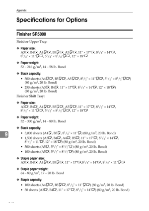 Page 268Appendix
260
9Specifications for Options
Finisher SR5000
Finisher Upper Tray: 
❖Paper size:
A3L, B4L, A4KL, B5KL, A5KL, 11 × 17L, 81/2 × 14L, 
81/2 × 11KL, 51/2 × 81/2KL, 12 × 18L
❖Paper weight:
52 – 216 g/m2, 14 – 58 lb. Bond
❖Stack capacity:
 500 sheets (A4KL, B5KL, A5KL, 81/2 × 11KL, 51/2 × 81/2KL) 
(80 g/m2, 20 lb. Bond)
 250 sheets (A3L, B4L, 11 × 17L, 8
1/2 × 14L, 12 × 18L) 
(80 g/m2, 20 lb. Bond)
Finisher Shift Tray: 
❖Paper size:
A3L, B4L, A4KL, B5KL, A5KL, 11 × 17L, 81/2 × 14L, 
81/2 × 11KL,...