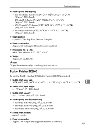 Page 269Specifications for Options
261
9
❖Stack capacity after stapling
 200–30 sets (10–100 sheets) (A4KL, B5KL, 81/2 × 11KL)
(80 g/m2, 20 lb. Bond)
 150 sets (2–9 sheets) (A4KL, B5KL, 8
1/2 × 11KL)
(80 g/m2, 20 lb. Bond)
 150–30 sets (10–50 sheets) (A3L, B4L, 11 × 17L, 8
1/2 × 14L)
(80 g/m2, 20 lb. Bond)
 150 sets (2–9 sheets) (A3L, B4L, 11 × 17L, 8
1/2 × 14L)
(80 g/m2, 20 lb. Bond)
❖Staple position:
4 position (Top, Top Slant, Bottom, 2 Staples)
❖Power consumption:
Approx. 120 W (supplied from the main...