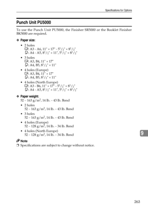 Page 271Specifications for Options
263
9
Punch Unit PU5000
To use the Punch Unit PU5000, the Finisher SR5000 or the Booklet Finisher
BK5000 are required.
❖Paper size:
2 holes
L: A3 - A6, 11 × 17 - 51/2 × 81/2
K: A4 - A5, 81/2 × 11, 51/2 × 81/2
3 holes
L: A3, B4, 11 × 17
K: A4, B5, 8
1/2 × 11
4 holes (Europe)
L: A3, B4, 11 × 17
K: A4, B5, 8
1/2 × 11
4 holes (North Europe)
L: A3 - B6, 11 × 17 - 5
1/2 × 81/2
K: A4 - A5, 81/2 × 11, 51/2 × 81/2
❖Paper weight:
52 – 163 g/m2, 14 lb. – 43 lb. Bond
2 holes
52 – 163...