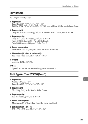 Page 273Specifications for Options
265
9
LCIT RT5010
A3 Large Capacity Tray
❖Paper size:
Length: A5K / 81/2 × 51/2K – 19”
Width: A5L / 81/2 × 51/2L – 13”, 100 mm width with the special side fence
❖Paper weight:
Tray 4 – Tray 6: 52 – 216 g/m2, 16 lb. Bond – 80 lb. Cover, 110 lb. Index
❖Paper capacity:
Tray 4, 6: 1,000 sheets (80 g/m2, 20 lb. Bond)
Tray 5: 2,000 sheets (80 g/m2, 20 lb. Bond)
Total 4,000 sheets (80 g/m2, 20 lb. Bond)
❖Power consumption
Maximum. 135 W (supplied from the main machine)
❖Dimensions (W...