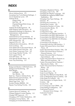 Page 291283
INDEX
A
About Address Book,   179
Accessing User Tools (System Settings)
,   3
A.C.S. Sensitivity Level
,   175
Address Book
Change Order
,   68
Edit Title
,   68
Program/Change/Delete Group
,   68
Select Title
,   68
Address Book Management
,   68
ADF Original Table Elevation
,   43
Adjustment Settings for Operators
,   241
Administrator Authentication 
Management
,   68
Administrators E-mail Address
,   62
Administrator Tools / System Settings,   68
AOF (Always On)
,   68
Append CR to LF
,   168...